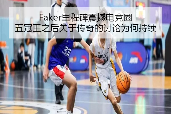 Faker里程碑震撼电竞圈 五冠王之后关于传奇的讨论为何持续